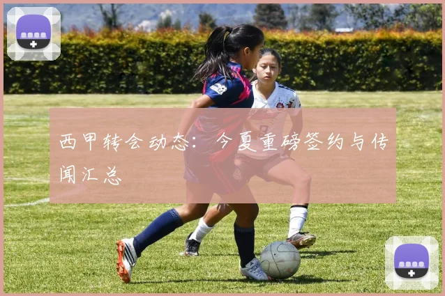 西甲转会动态:今夏重磅签约与传闻汇总