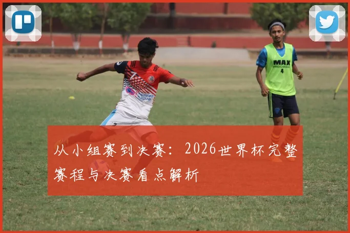 从小组赛到决赛:2026世界杯完整赛程与决赛看点解析