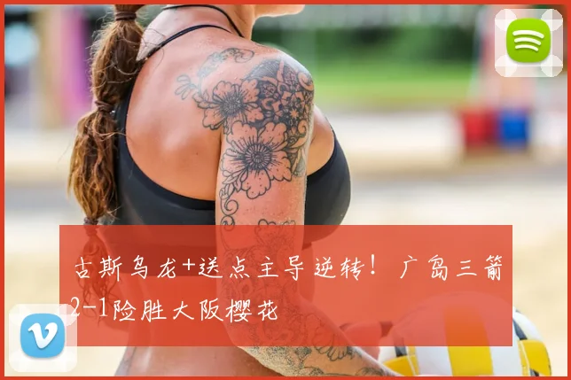 古斯乌龙+送点主导逆转！广岛三箭2-1险胜大阪樱花