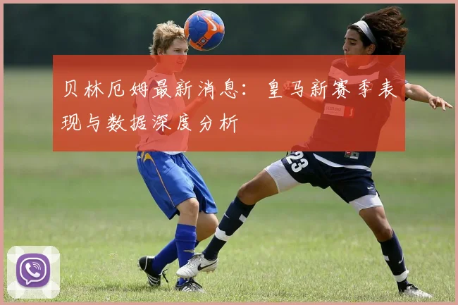 贝林厄姆最新消息：皇马新赛季表现与数据深度分析
