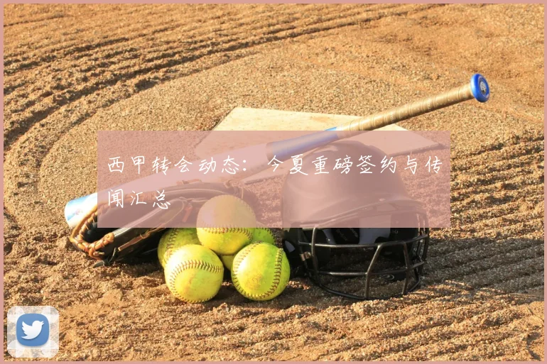 西甲转会动态:今夏重磅签约与传闻汇总