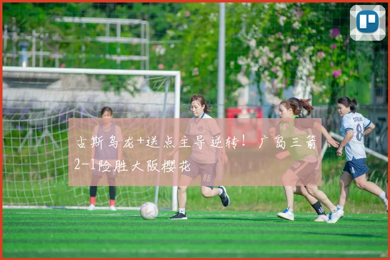 古斯乌龙+送点主导逆转!广岛三箭2-1险胜大阪樱花