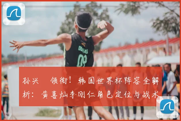 孙兴慜领衔！韩国世界杯阵容全解析：黄喜灿李刚仁角色定位与战术展望