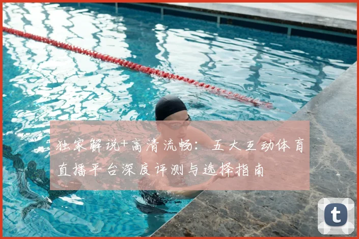 独家解说+高清流畅:五大互动体育直播平台深度评测与选择指南