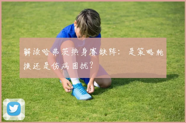 解读哈弗茨热身赛缺阵：是策略轮换还是伤病困扰？