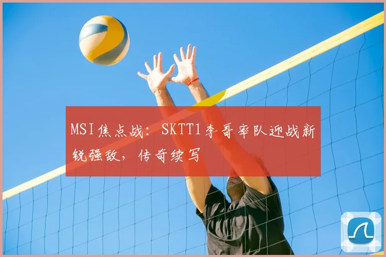 MSI焦点战：SKTT1李哥率队迎战新锐强敌，传奇续写