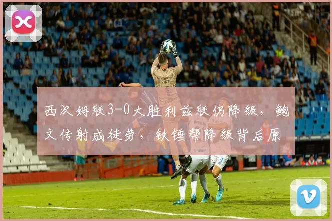 西汉姆联3-0大胜利兹联仍降级,鲍文传射成徒劳,铁锤帮降级背后原因解析