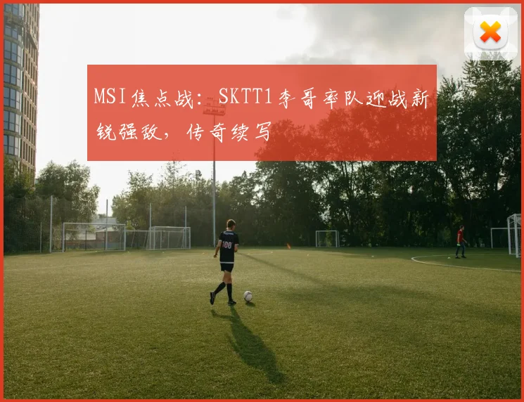 MSI焦点战：SKTT1李哥率队迎战新锐强敌，传奇续写