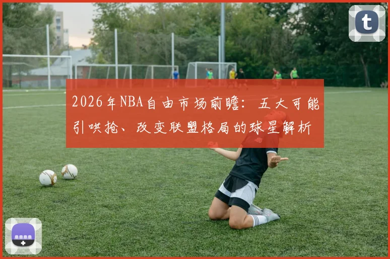 2026年NBA自由市场前瞻：五大可能引哄抢、改变联盟格局的球星解析