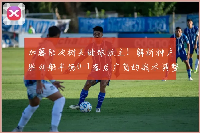 加藤陆次树关键球救主！解析神户胜利船半场0-1落后广岛的战术调整与逆转悬念