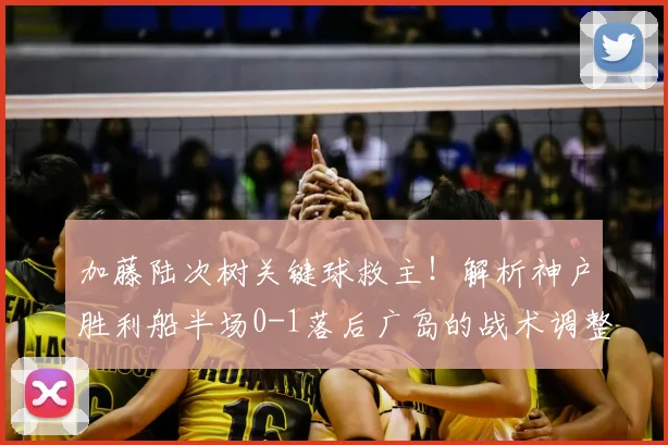 加藤陆次树关键球救主！解析神户胜利船半场0-1落后广岛的战术调整与逆转悬念