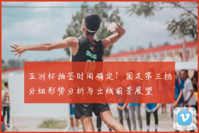 亚洲杯抽签时间确定!国足第三档分组形势分析与出线前景展望