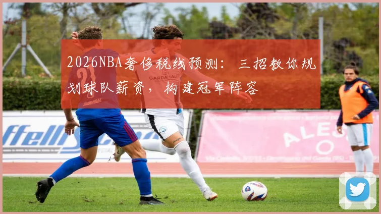 2026NBA奢侈税线预测:三招教你规划球队薪资,构建冠军阵容