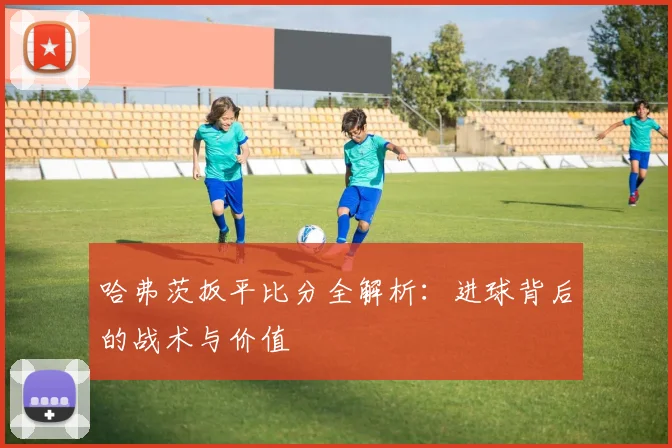 哈弗茨扳平比分全解析:进球背后的战术与价值