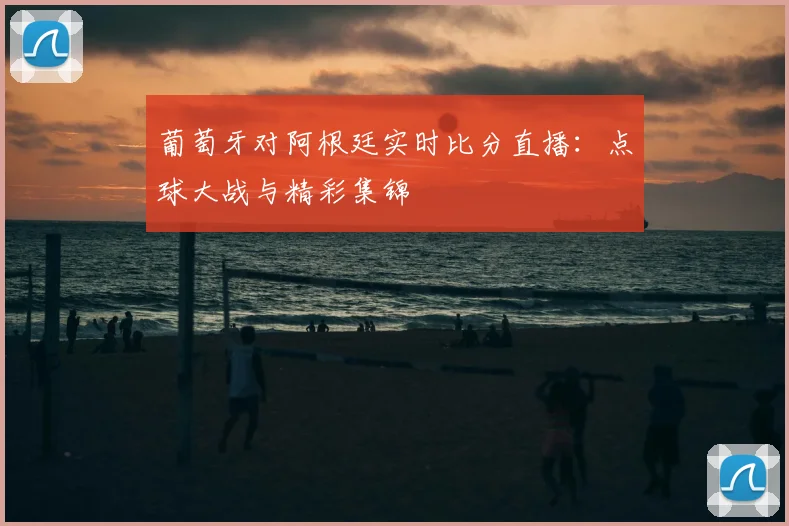 葡萄牙对阿根廷实时比分直播：点球大战与精彩集锦