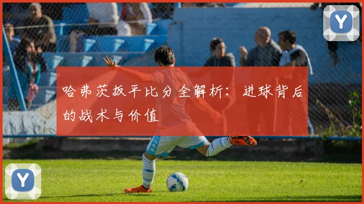 哈弗茨扳平比分全解析：进球背后的战术与价值