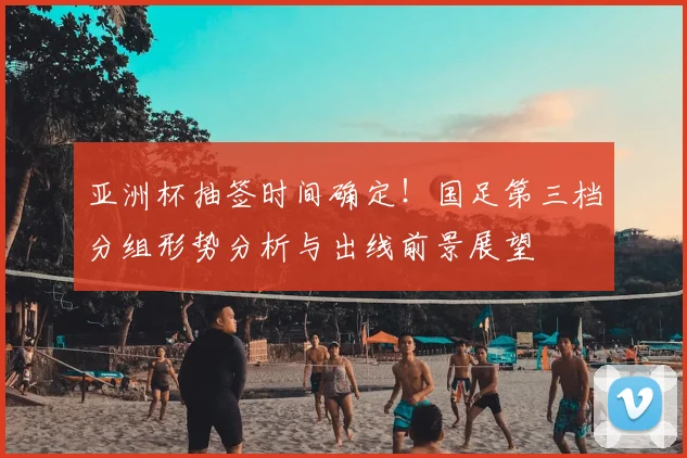 亚洲杯抽签时间确定！国足第三档分组形势分析与出线前景展望